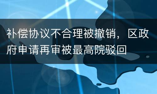 补偿协议不合理被撤销，区政府申请再审被最高院驳回