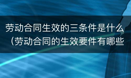 劳动合同生效的三条件是什么（劳动合同的生效要件有哪些）