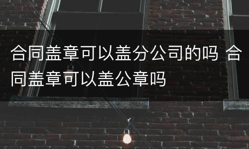 合同盖章可以盖分公司的吗 合同盖章可以盖公章吗