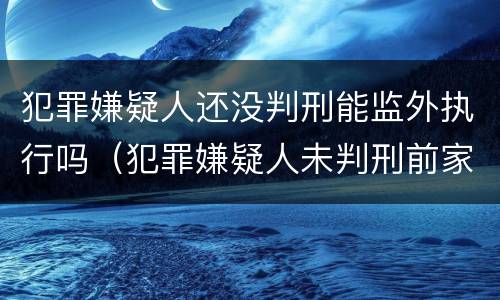 犯罪嫌疑人还没判刑能监外执行吗（犯罪嫌疑人未判刑前家人能见面吗）