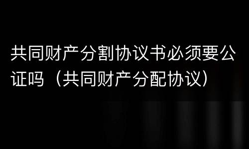 共同财产分割协议书必须要公证吗（共同财产分配协议）