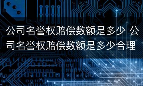 公司名誉权赔偿数额是多少 公司名誉权赔偿数额是多少合理