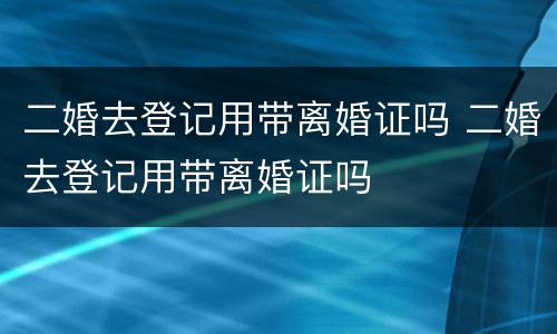 二婚去登记用带离婚证吗 二婚去登记用带离婚证吗