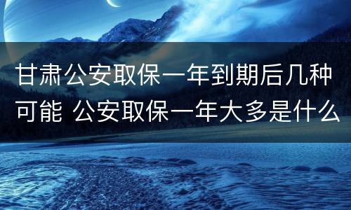 甘肃公安取保一年到期后几种可能 公安取保一年大多是什么结果?