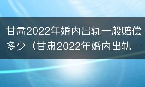 甘肃2022年婚内出轨一般赔偿多少（甘肃2022年婚内出轨一般赔偿多少钱）