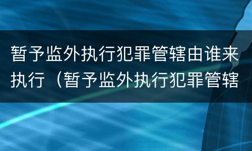 暂予监外执行犯罪管辖由谁来执行（暂予监外执行犯罪管辖由谁来执行呢）