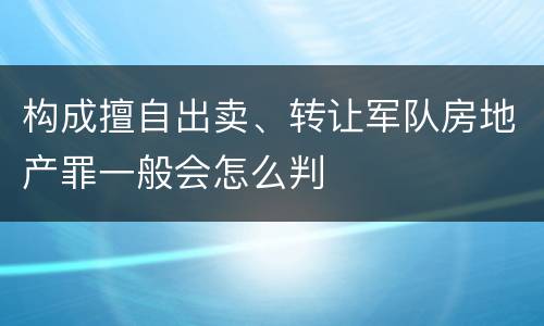 构成擅自出卖、转让军队房地产罪一般会怎么判