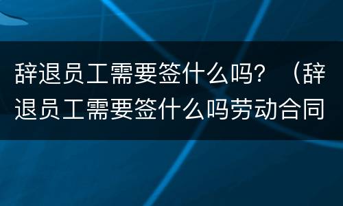 辞退员工需要签什么吗？（辞退员工需要签什么吗劳动合同）