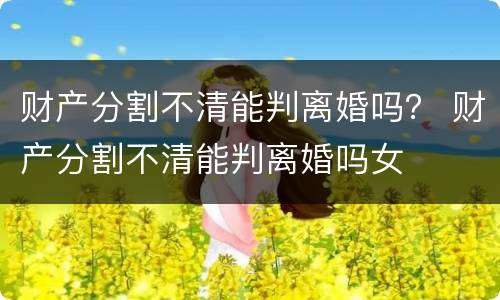 财产分割不清能判离婚吗？ 财产分割不清能判离婚吗女