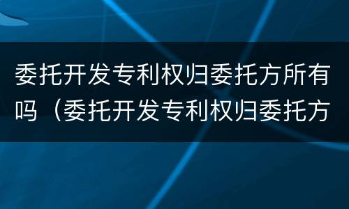 委托开发专利权归委托方所有吗（委托开发专利权归委托方所有吗合法吗）