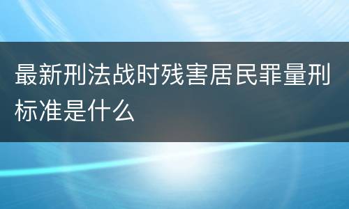 最新刑法战时残害居民罪量刑标准是什么