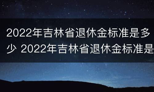 2022年吉林省退休金标准是多少 2022年吉林省退休金标准是多少呢