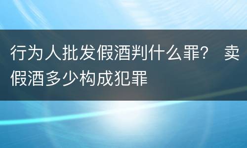 行为人批发假酒判什么罪？ 卖假酒多少构成犯罪