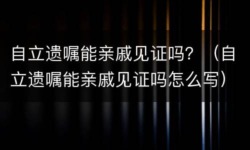 自立遗嘱能亲戚见证吗？（自立遗嘱能亲戚见证吗怎么写）