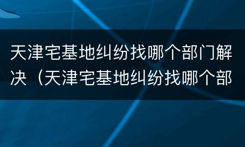 天津宅基地纠纷找哪个部门解决（天津宅基地纠纷找哪个部门解决呢）