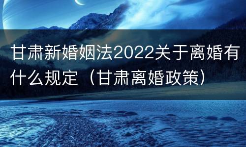 甘肃新婚姻法2022关于离婚有什么规定（甘肃离婚政策）