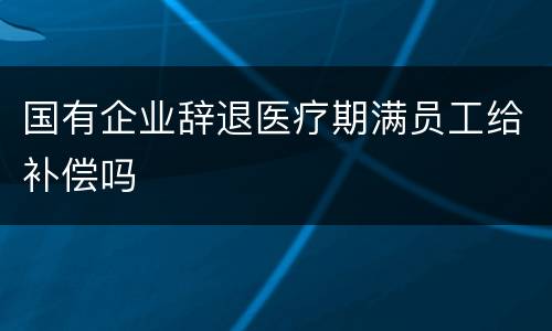 国有企业辞退医疗期满员工给补偿吗