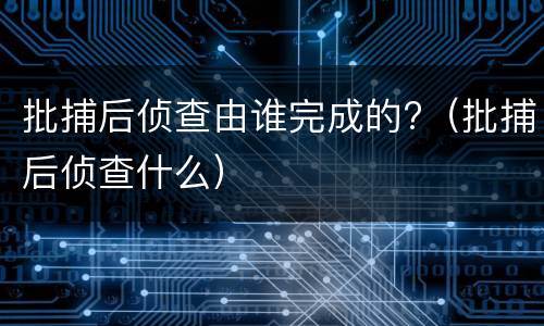 批捕后侦查由谁完成的?（批捕后侦查什么）