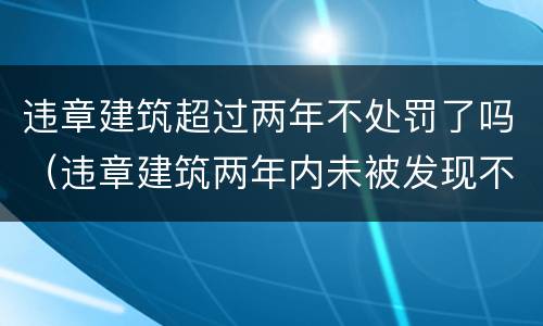 违章建筑超过两年不处罚了吗（违章建筑两年内未被发现不处罚）