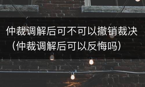 仲裁调解后可不可以撤销裁决（仲裁调解后可以反悔吗）