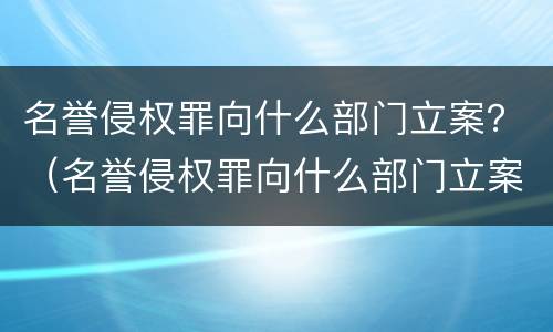 名誉侵权罪向什么部门立案？（名誉侵权罪向什么部门立案审理）