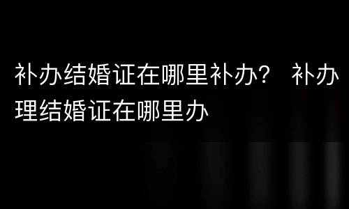 补办结婚证在哪里补办？ 补办理结婚证在哪里办