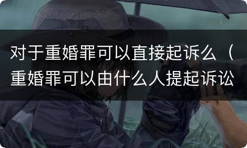 对于重婚罪可以直接起诉么（重婚罪可以由什么人提起诉讼）