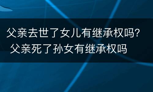 父亲去世了女儿有继承权吗？ 父亲死了孙女有继承权吗