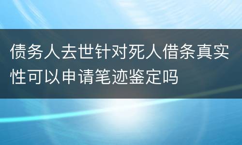 债务人去世针对死人借条真实性可以申请笔迹鉴定吗