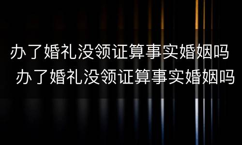 办了婚礼没领证算事实婚姻吗 办了婚礼没领证算事实婚姻吗女方