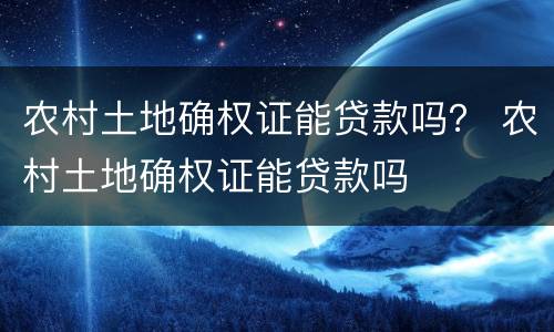 农村土地确权证能贷款吗？ 农村土地确权证能贷款吗