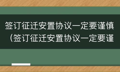 签订征迁安置协议一定要谨慎（签订征迁安置协议一定要谨慎使用吗）