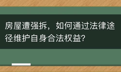 房屋遭强拆，如何通过法律途径维护自身合法权益？