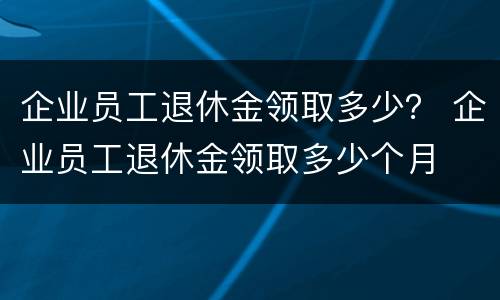 企业员工退休金领取多少？ 企业员工退休金领取多少个月