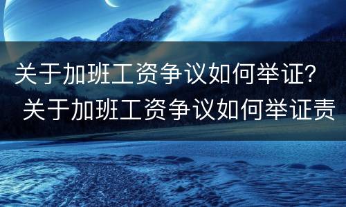 关于加班工资争议如何举证？ 关于加班工资争议如何举证责任