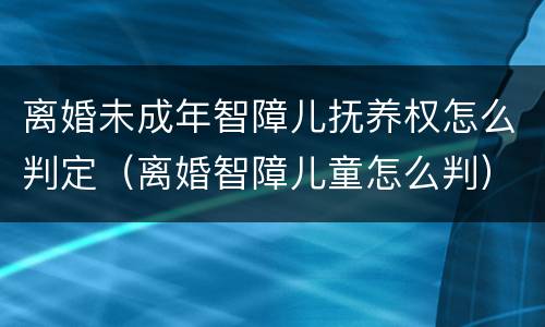 离婚未成年智障儿抚养权怎么判定（离婚智障儿童怎么判）