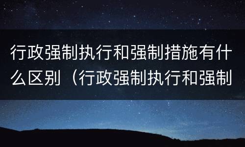 行政强制执行和强制措施有什么区别（行政强制执行和强制措施的区别）