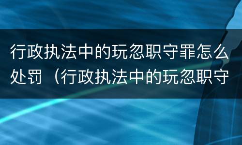 行政执法中的玩忽职守罪怎么处罚（行政执法中的玩忽职守罪怎么处罚）