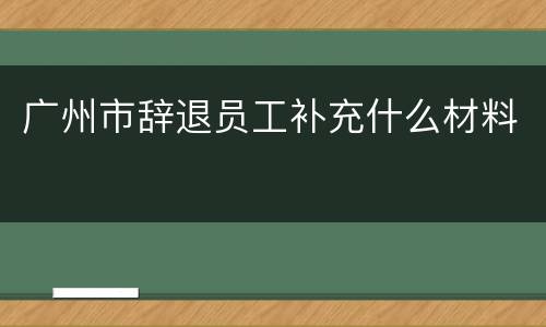 广州市辞退员工补充什么材料