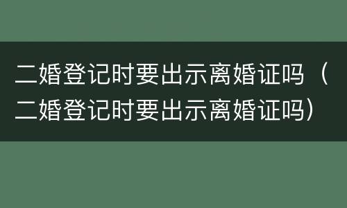 二婚登记时要出示离婚证吗（二婚登记时要出示离婚证吗）