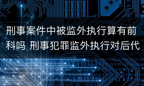 刑事案件中被监外执行算有前科吗 刑事犯罪监外执行对后代的影响