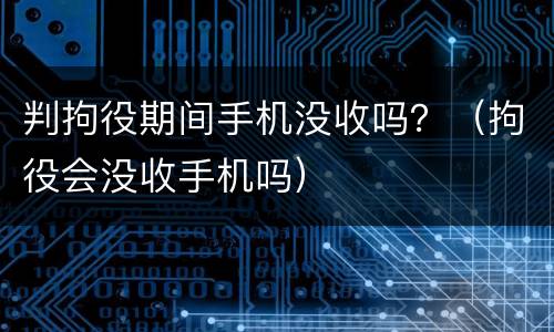 判拘役期间手机没收吗？（拘役会没收手机吗）