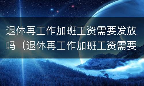 退休再工作加班工资需要发放吗（退休再工作加班工资需要发放吗）