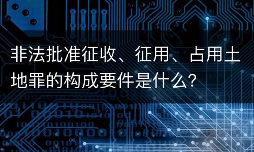 非法批准征收、征用、占用土地罪的构成要件是什么？