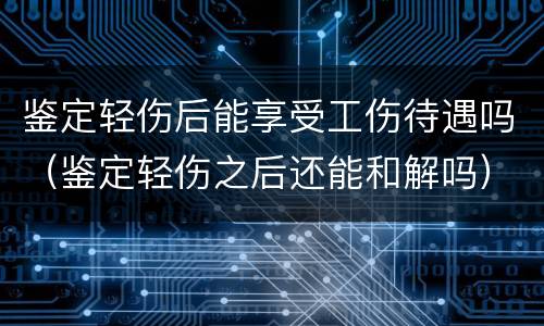 鉴定轻伤后能享受工伤待遇吗（鉴定轻伤之后还能和解吗）