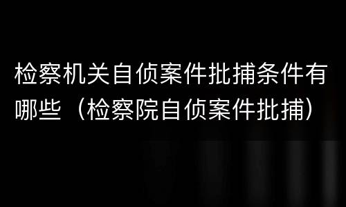 检察机关自侦案件批捕条件有哪些（检察院自侦案件批捕）