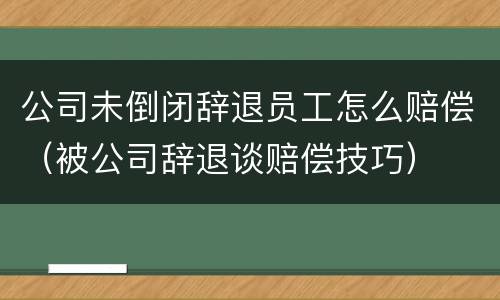 公司未倒闭辞退员工怎么赔偿（被公司辞退谈赔偿技巧）