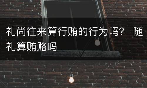 礼尚往来算行贿的行为吗？ 随礼算贿赂吗