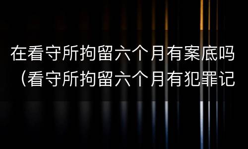 在看守所拘留六个月有案底吗（看守所拘留六个月有犯罪记录吗）