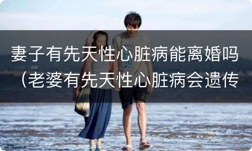 妻子有先天性心脏病能离婚吗（老婆有先天性心脏病会遗传吗?）